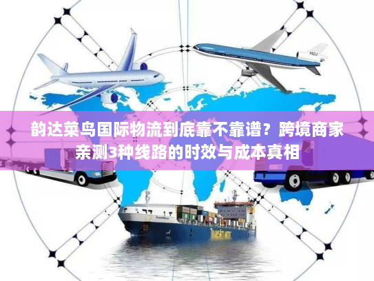 韵达菜鸟国际物流到底靠不靠谱?跨境商家亲测3种线路的时效与成本真相 韵达菜鸟国际物流到底靠不靠谱?跨境商家亲测3种线路的时效与成本真相