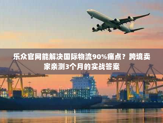 乐众官网能解决国际物流90%痛点？跨境卖家亲测3个月的实战答案