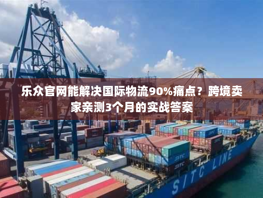 乐众官网能解决国际物流90%痛点？跨境卖家亲测3个月的实战答案