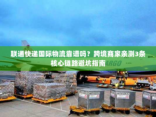 联通快递国际物流靠谱吗？跨境商家亲测3条核心链路避坑指南