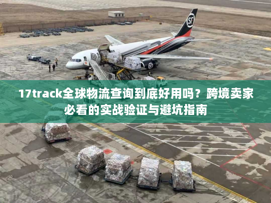 17track全球物流查询到底好用吗？跨境卖家必看的实战验证与避坑指南