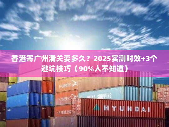 香港寄广州清关要多久？2025实测时效+3个避坑技巧（90%人不知道）