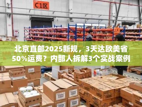 北京直邮2025新规,3天达欧美省50%运费?内部人拆解3个实战案例 北京直邮2025新规,3天达欧美省50%运费?内部人拆解3个实战案例