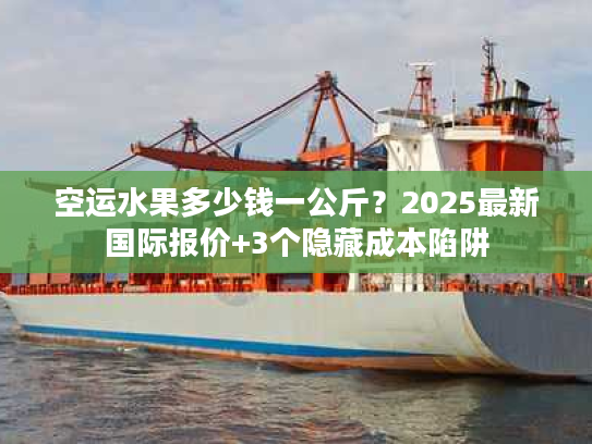 空运水果多少钱一公斤？2025最新国际报价+3个隐藏成本陷阱