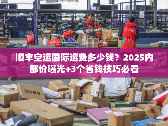 顺丰空运国际运费多少钱？2025内部价曝光+3个省钱技巧必看