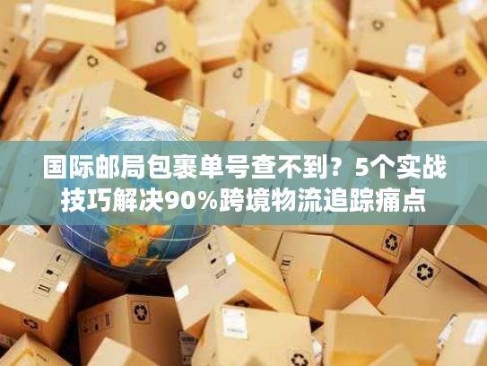 国际邮局包裹单号查不到?5个实战技巧解决90%跨境物流追踪痛点 国际邮局包裹单号查不到?5个实战技巧解决90%跨境物流追踪痛点