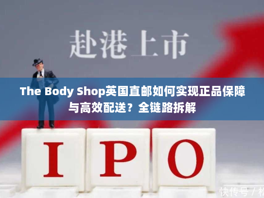 The Body Shop英国直邮如何实现正品保障与高效配送?全链路拆解 The Body Shop英国直邮如何实现正品保障与高效配送?全链路拆解
