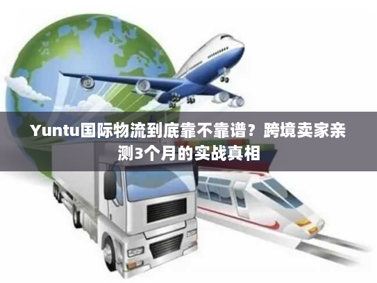 Yuntu国际物流到底靠不靠谱？跨境卖家亲测3个月的实战真相