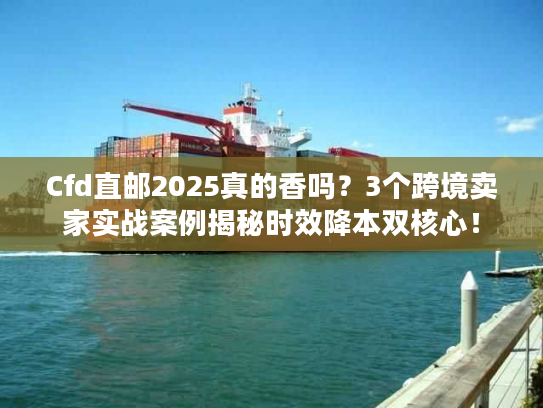 Cfd直邮2025真的香吗？3个跨境卖家实战案例揭秘时效降本双核心！