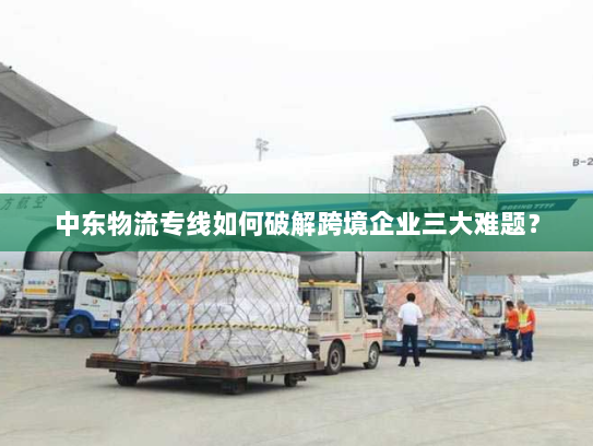 中东物流专线如何破解跨境企业三大难题？