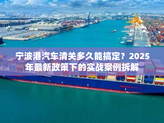 宁波港汽车清关多久能搞定？2025年最新政策下的实战案例拆解