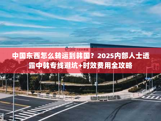中国东西怎么转运到韩国？2025内部人士透露中韩专线避坑+时效费用全攻略