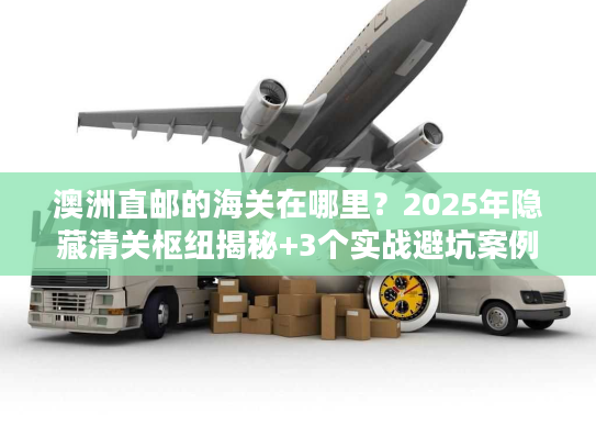 澳洲直邮的海关在哪里？2025年隐藏清关枢纽揭秘+3个实战避坑案例