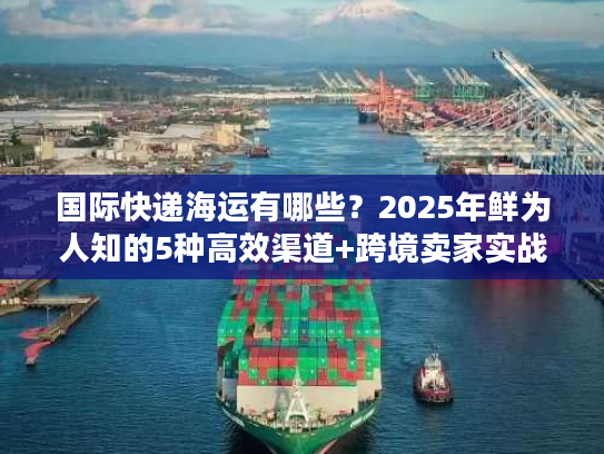 国际快递海运有哪些？2025年鲜为人知的5种高效渠道+跨境卖家实战案例