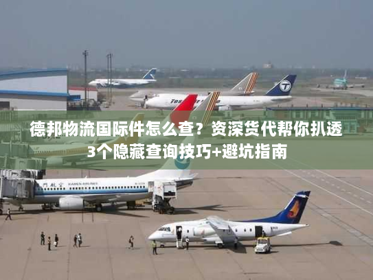 德邦物流国际件怎么查？资深货代帮你扒透3个隐藏查询技巧+避坑指南