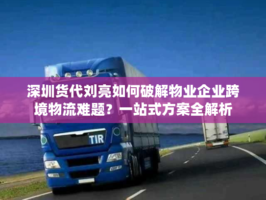 深圳货代刘亮如何破解物业企业跨境物流难题?一站式方案全解析 深圳货代刘亮如何破解物业企业跨境物流难题?一站式方案全解析