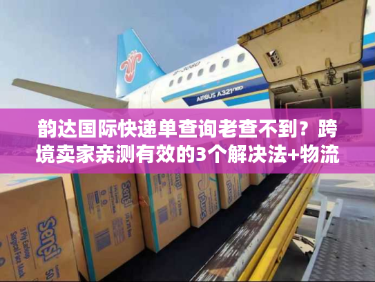 韵达国际快递单查询老查不到？跨境卖家亲测有效的3个解决法+物流全链路揭秘
