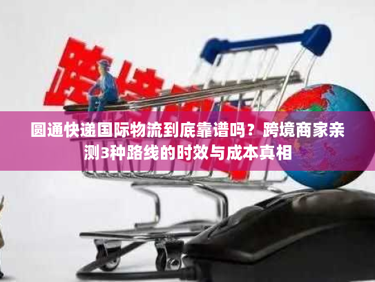圆通快递国际物流到底靠谱吗？跨境商家亲测3种路线的时效与成本真相
