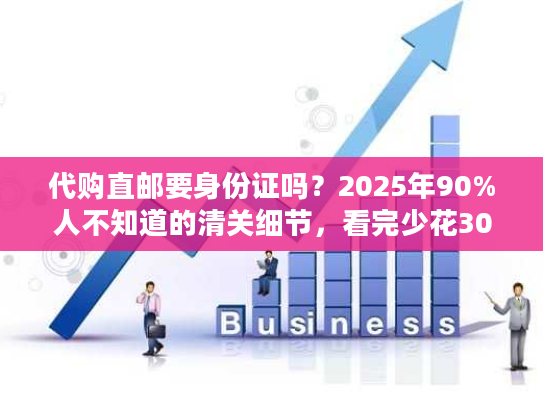 代购直邮要身份证吗?2025年90%人不知道的清关细节,看完少花300元 代购直邮要身份证吗?2025年90%人不知道的清关细节,看完少花300元