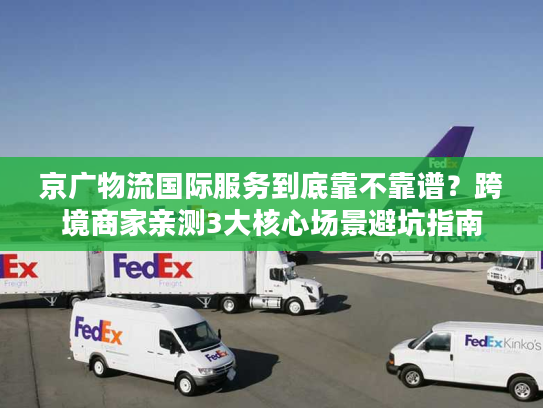 京广物流国际服务到底靠不靠谱？跨境商家亲测3大核心场景避坑指南