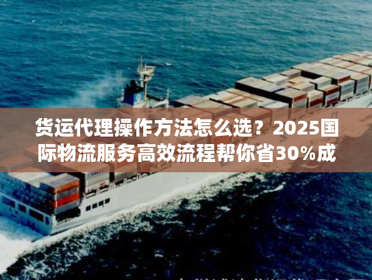 货运代理操作方法怎么选？2025国际物流服务高效流程帮你省30%成本