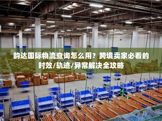 韵达国际物流查询怎么用？跨境卖家必看的时效/轨迹/异常解决全攻略