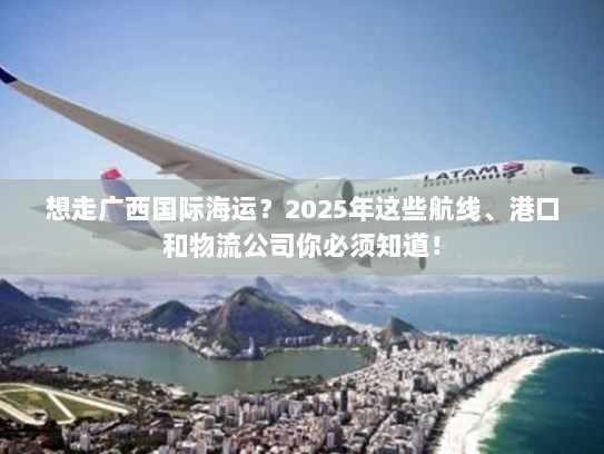 想走广西国际海运？2025年这些航线、港口和物流公司你必须知道！