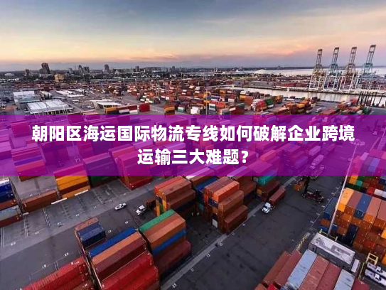 朝阳区海运国际物流专线如何破解企业跨境运输三大难题? 朝阳区海运国际物流专线如何破解企业跨境运输三大难题?