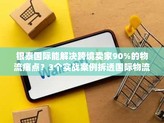 银泰国际能解决跨境卖家90%的物流痛点？3个实战案例拆透国际物流避坑诀窍