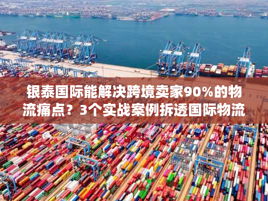 银泰国际能解决跨境卖家90%的物流痛点？3个实战案例拆透国际物流避坑诀窍