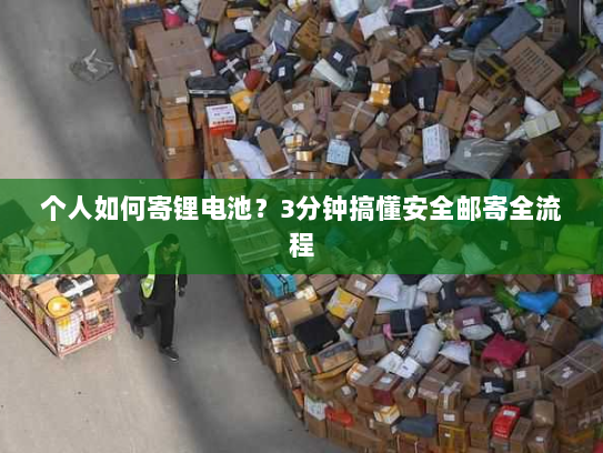 个人如何寄锂电池？3分钟搞懂安全邮寄全流程