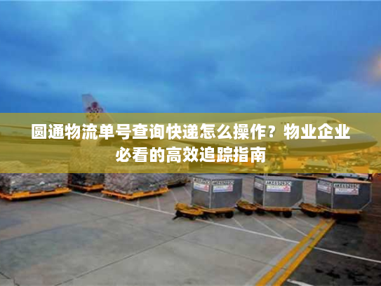 圆通物流单号查询快递怎么操作？物业企业必看的高效追踪指南