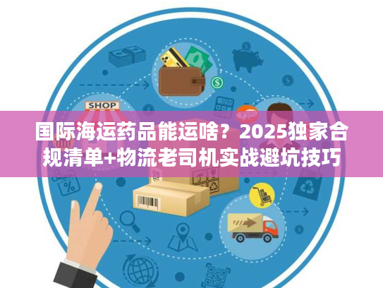 国际海运药品能运啥?2025独家合规清单+物流老司机实战避坑技巧 国际海运药品能运啥?2025独家合规清单+物流老司机实战避坑技巧