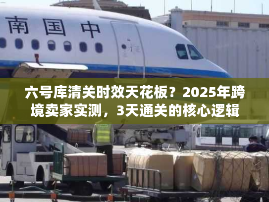 六号库清关时效天花板？2025年跨境卖家实测，3天通关的核心逻辑