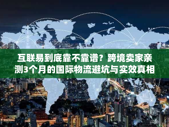 互联易到底靠不靠谱?跨境卖家亲测3个月的国际物流避坑与实效真相 互联易到底靠不靠谱?跨境卖家亲测3个月的国际物流避坑与实效真相