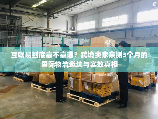 互联易到底靠不靠谱？跨境卖家亲测3个月的国际物流避坑与实效真相