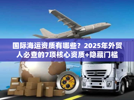 国际海运资质有哪些？2025年外贸人必查的7项核心资质+隐藏门槛