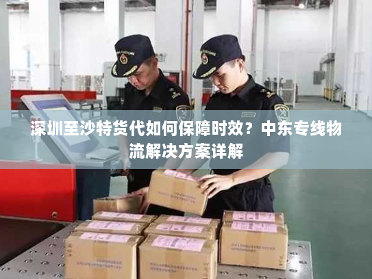 深圳至沙特货代如何保障时效?中东专线物流解决方案详解 深圳至沙特货代如何保障时效?中东专线物流解决方案详解