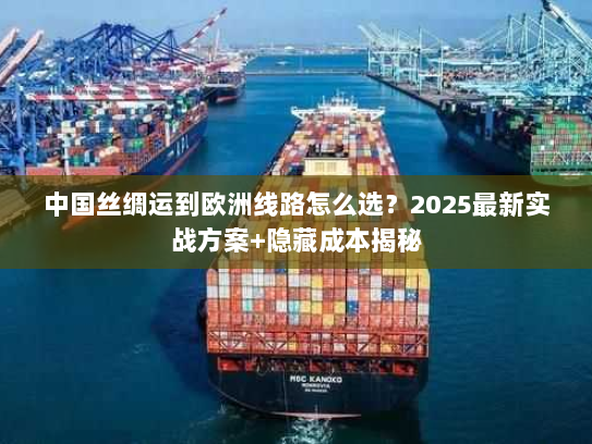 中国丝绸运到欧洲线路怎么选？2025最新实战方案+隐藏成本揭秘