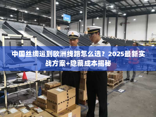 中国丝绸运到欧洲线路怎么选？2025最新实战方案+隐藏成本揭秘