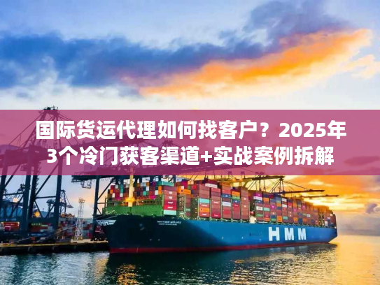 国际货运代理如何找客户？2025年3个冷门获客渠道+实战案例拆解