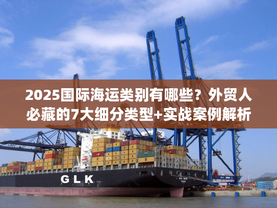2025国际海运类别有哪些？外贸人必藏的7大细分类型+实战案例解析