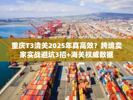 重庆T3清关2025年真高效？跨境卖家实战避坑3招+海关权威数据