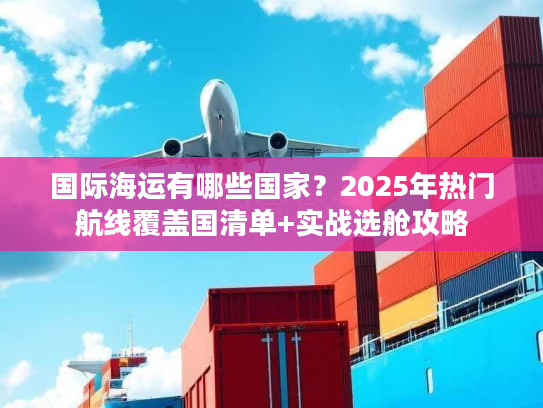 国际海运有哪些国家?2025年热门航线覆盖国清单+实战选舱攻略 国际海运有哪些国家?2025年热门航线覆盖国清单+实战选舱攻略