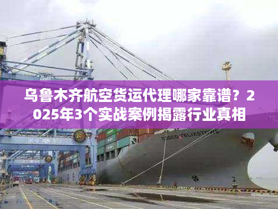 乌鲁木齐航空货运代理哪家靠谱？2025年3个实战案例揭露行业真相