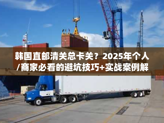 韩国直邮清关总卡关？2025年个人/商家必看的避坑技巧+实战案例解析