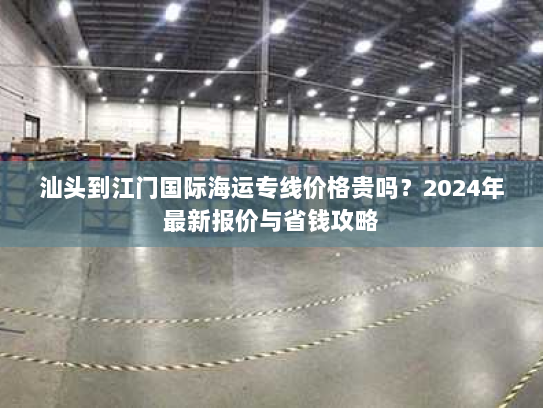 汕头到江门国际海运专线价格贵吗?2024年最新报价与省钱攻略 汕头到江门国际海运专线价格贵吗?2024年最新报价与省钱攻略