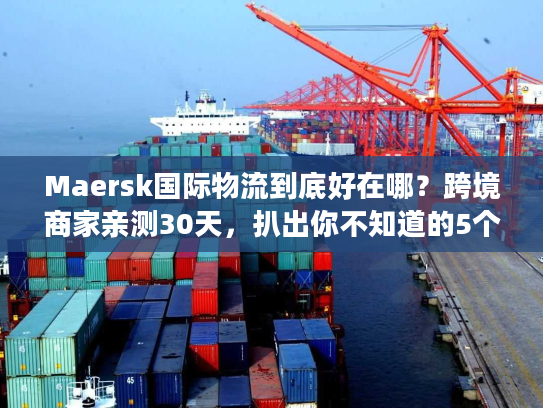 Maersk国际物流到底好在哪？跨境商家亲测30天，扒出你不知道的5个隐藏优势