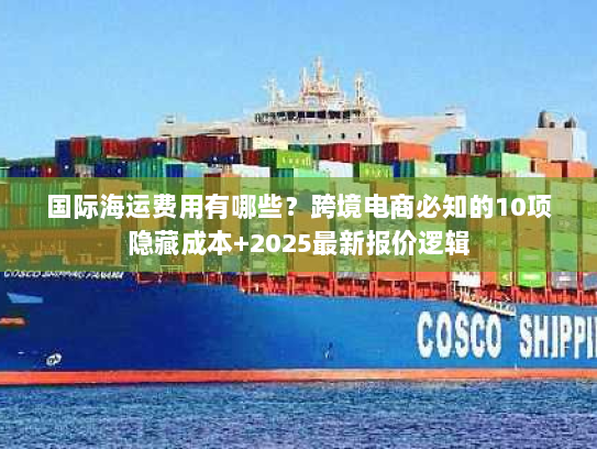 国际海运费用有哪些？跨境电商必知的10项隐藏成本+2025最新报价逻辑