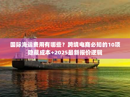 国际海运费用有哪些？跨境电商必知的10项隐藏成本+2025最新报价逻辑